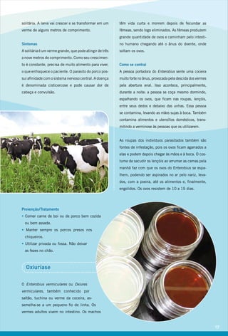 solitária. A larva vai crescer e se transformar em um
verme de alguns metros de comprimento.
Sintomas
A solitária é um verme grande, que pode atingir de três
a nove metros de comprimento. Como seu crescimen-
to é constante, precisa de muito alimento para viver,
o que enfraquece o paciente. O parasito do porco pos-
sui afinidade com o sistema nervoso central. A doença
é denominada cisticercose e pode causar dor de
cabeça e convulsão.
Prevenção/Tratamento
• Comer carne de boi ou de porco bem cozida
ou bem assada.
• Manter sempre os porcos presos nos
chiqueiros.
• Utilizar privada ou fossa. Não deixar
as fezes no chão.
Oxiuríase
O Enterobius vermiculares ou Oxiures
vermiculares, também conhecido por
saltão, tuchina ou verme da coceira, as-
semelha-se a um pequeno fio de linha. Os
vermes adultos vivem no intestino. Os machos
têm vida curta e morrem depois de fecundar as
fêmeas, sendo logo eliminados. As fêmeas produzem
grande quantidade de ovos e caminham pelo intesti-
no humano chegando até o ânus do doente, onde
soltam os ovos.
Como se contrai
A pessoa portadora do Enterobius sente uma coceira
muito forte no ânus, provocada pela descida dos vermes
pela abertura anal. Isso acontece, principalmente,
durante a noite: a pessoa se coça mesmo dormindo,
espalhando os ovos, que ficam nas roupas, lençóis,
entre seus dedos e debaixo das unhas. Essa pessoa
se contamina, levando as mãos sujas à boca. Também
contamina alimentos e utensílios domésticos, trans-
mitindo a verminose às pessoas que os utilizarem.
As roupas dos indivíduos parasitados também são
fontes de infestação, pois os ovos ficam agarrados a
elas e podem depois chegar às mãos e à boca. O cos-
tume de sacudir os lençóis ao arrumar as camas pela
manhã faz com que os ovos do Enterobius se espa-
lhem, podendo ser aspirados no ar pelo nariz, leva-
dos, com a poeira, até os alimentos e, finalmente,
engolidos. Os ovos resistem de 10 a 15 dias.
17
 