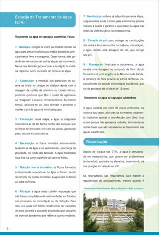 Estação de Tratamento de Água
(ETA)
Tratamento da água de captação superficial. Fases:
1 I Oxidação: injeção de cloro ou produto similar na
água para tornar insolúveis os metais presentes, prin-
cipalmente ferro e manganês. Dessa forma, eles po-
derão ser removidos nas outras etapas de tratamento.
Nessa fase também pode ocorrer a oxidação de maté-
ria orgânica, como os restos de folhas e as algas.
2 I Coagulação: a remoção das partículas de su-
jeira se inicia no tanque de mistura rápida com a
dosagem de sulfato de alumínio ou cloreto férrico,
produtos químicos que têm o poder de aglomerar
ou “coagular” a sujeira, formando flocos. Ao mesmo
tempo, adiciona-se cal para otimizar o processo e
manter o pH da água no nível adequado.
3 I Floculação: nessa etapa, a água já coagulada
movimenta-se de tal forma dentro dos tanques que
os flocos se misturam uns com os outros, ganhando
peso, volume e consistência.
4 I Decantação: os flocos formados anteriormente
separam-se da água e se sedimentam, pela força da
gravidade, no fundo dos tanques. A água decantada
(que fica na parte superior) vai para os filtros.
5 I Flotação com ar dissolvido: os flocos formados
anteriormente separam-se da água e flotam, sendo
recolhidos por calhas coletoras. A água sem os flocos
vai para os filtros.
6 I Filtração: a água ainda contém impurezas que
não foram completamente sedimentadas ou flotadas
nos processos de decantação ou de flotação. Para
isso, ela passa por filtros constituídos por camadas
de areia ou areia e antracito suportadas por cascalho
de diversos tamanhos que retêm a sujeira restante.
7 I Desinfecção: embora já esteja limpa nessa etapa,
a água recebe ainda o cloro, para eliminar os germes
nocivos à saúde e garantir a qualidade da água nas
redes de distribuição e nos reservatórios.
8 I Correção de pH: para proteger as canalizações
das redes e das casas contra corrosão ou incrustação,
a água recebe uma dosagem de cal, que corrige
seu pH.
9 I Fluoretação: finalizado o tratamento, a água
recebe uma dosagem de composto de flúor (ácido
fluossilícico), uma exigência do Ministério da Saúde.
A presença do flúor previne as cáries dentárias, es-
pecialmente no período de formação dos dentes, que
vai da gestação até a idade de 15 anos.
Tratamento da água de captação subterrânea
A água captada por meio de poços profundos, na
maioria das vezes, não precisa do mesmo tratamen-
to, bastando apenas a desinfecção com cloro. Isso
ocorre porque não apresenta turbidez, eliminando as
outras fases que são necessárias ao tratamento das
águas superficiais.
Reservação
Depois de tratada nas ETAs, a água é armazena-
da em reservatórios, que podem ser subterrâneos
(enterrados), apoiados ou elevados, dependendo da
sua posição em relação ao solo.
Os reservatórios são importantes para manter a
regularidade do abastecimento, mesmo quando é
Sistema de Abastecimento Morro Redondo - Belo Horizonte
 