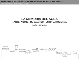 LA MEMORIA DEL AGUA
«ARTEFACTOS» DE LA ARQUITECTURA MODERNA
BRIÑO + DOWLING
MAGISTER EN INTERVENCIÓN DEL PATRIMONIO ARQUITECTÓNICO. FAU. UCHILE.
Historia	
  y	
  Teoría	
  1.	
  Profesor:	
  Mario	
  Ferrada	
  
 