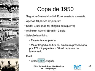 Copa de 1950
• Segunda Guerra Mundial: Europa estava arrasada
• Apenas 13 países disputaram
• Sede: Brasil (não foi atingido pela guerra)
• Artilheiro: Ademir (Brasil) - 9 gols
• Seleção brasileira:
    • Excelente campanha
    • Maior tragédia do futebol brasileiro presenciada
    por 174 mil pagantes e 50 mil penetras no
    Maracanã.
• Final:
    • Brasil 1 x 2 Uruguai
           Ciclo de Seminários Não Técnicos              12
                   PET Computação
 