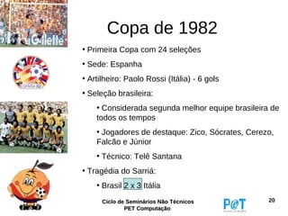 Copa de 1982
• Primeira Copa com 24 seleções
• Sede: Espanha
• Artilheiro: Paolo Rossi (Itália) - 6 gols
• Seleção brasileira:
    • Considerada segunda melhor equipe brasileira de
    todos os tempos
    • Jogadores de destaque: Zico, Sócrates, Cerezo,
    Falcão e Júnior
    • Técnico: Telê Santana
• Tragédia do Sarriá:
    • Brasil 2 x 3 Itália
      Ciclo de Seminários Não Técnicos            20
              PET Computação
 