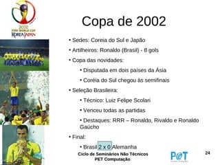 Copa de 2002
• Sedes: Coreia do Sul e Japão
• Artilheiros: Ronaldo (Brasil) - 8 gols
• Copa das novidades:
     • Disputada em dois países da Ásia
     • Coréia do Sul chegou às semifinais
• Seleção Brasileira:
     • Técnico: Luiz Felipe Scolari
     • Venceu todas as partidas
     • Destaques: RRR – Ronaldo, Rivaldo e Ronaldo
     Gaúcho
• Final:
     • Brasil 2 x 0 Alemanha
    Ciclo de Seminários Não Técnicos                 24
            PET Computação
 