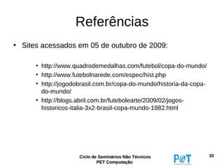 Referências
• Sites acessados em 05 de outubro de 2009:

      • http://www.quadrodemedalhas.com/futebol/copa-do-mundo/
      • http://www.futebolnarede.com/espec/hist.php
      • http://jogodobrasil.com.br/copa-do-mundo/historia-da-copa-
        do-mundo/
      • http://blogs.abril.com.br/futebolearte/2009/02/jogos-
        historicos-italia-3x2-brasil-copa-mundo-1982.html




                     Ciclo de Seminários Não Técnicos                30
                             PET Computação
 
