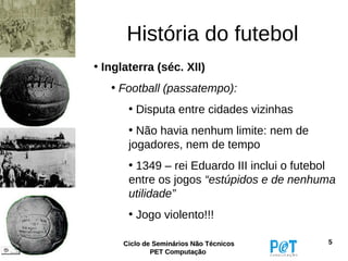 História do futebol
• Inglaterra (séc. XII)
   • Football (passatempo):
       • Disputa entre cidades vizinhas
       • Não havia nenhum limite: nem de
       jogadores, nem de tempo
       • 1349 – rei Eduardo III inclui o futebol
       entre os jogos “estúpidos e de nenhuma
       utilidade”
       • Jogo violento!!!

      Ciclo de Seminários Não Técnicos        5
              PET Computação
 