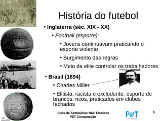 História do futebol
• Inglaterra (séc. XIX - XX)
   • Football (esporte):
      • Jovens continuavam praticando o
      esporte violento
      • Surgimento das regras
      • Meio da elite controlar os trabalhadores
• Brasil (1894)
   • Charles Miller
   • Elitista, racista e excludente: esporte de
   brancos, ricos, praticados em clubes
   fechados
     Ciclo de Seminários Não Técnicos             6
             PET Computação
 