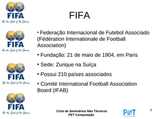 FIFA
• Federação Internacional de Futebol Associado
(Fédération Internationale de Football
Association)
• Fundação: 21 de maio de 1904, em Paris
• Sede: Zurique na Suíça
• Possui 210 países associados
• Comité International Football Association
Board (IFAB)


        Ciclo de Seminários Não Técnicos         7
                PET Computação
 