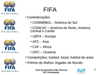 FIFA
• Confederações:
   • CONMEBOL - América do Sul
   • CONCAF – América do Norte, América
   Central e Caribe
   • UEFA – Europa
   • AFC – Ásia
   • CAF – África
   • OFC – Oceania
• Competições: futebol, futsal, futebol de areia
• Prêmio de Melhor Jogador do Mundo

       Ciclo de Seminários Não Técnicos            8
               PET Computação
 