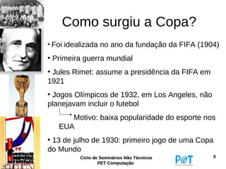 Como surgiu a Copa?
• Foi idealizada no ano da fundação da FIFA (1904)

• Primeira guerra mundial
• Jules Rimet: assume a presidência da FIFA em
1921
• Jogos Olímpicos de 1932, em Los Angeles, não
planejavam incluir o futebol
      Motivo: baixa popularidade do esporte nos
   EUA
• 13 de julho de 1930: primeiro jogo de uma Copa
do Mundo
         Ciclo de Seminários Não Técnicos        9
                 PET Computação
 
