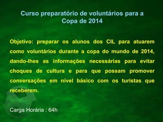 Objetivo: preparar os alunos dos CIL para atuarem
como voluntários durante a copa do mundo de 2014,
dando-lhes as informações necessárias para evitar
choques de cultura e para que possam promover
conversações em nível básico com os turistas que
receberem.
Carga Horária : 64h
Curso preparatório de voluntários para a
Copa de 2014
 