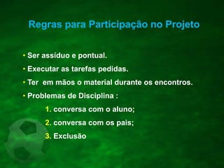 Regras para Participação no Projeto
• Ser assíduo e pontual.
• Executar as tarefas pedidas.
• Ter em mãos o material durante os encontros.
• Problemas de Disciplina :
1. conversa com o aluno;
2. conversa com os pais;
3. Exclusão
 