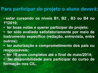 Para participar do projeto o aluno deverá:
• estar cursando os níveis B1, B2 , B3 ou B4 no
1º/2010;
• ter boas notas e querer participar do projeto;
• ter sido avaliado satisfatoriamente por meio de
instrumento específico (redação, entrevista, entre
outros);
• ter autorização e comprometimento dos pais ou
responsáveis;
• ter 18 anos completos até o final de maio/2014;
• ter disponibilidade para participar do curso de
formação nos CIL.
 