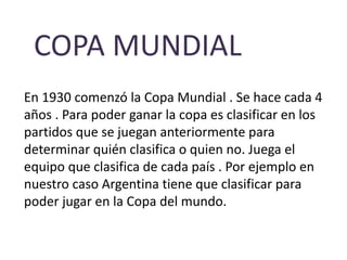 COPA MUNDIAL 
En 1930 comenzó la Copa Mundial . Se hace cada 4 
años . Para poder ganar la copa es clasificar en los 
partidos que se juegan anteriormente para 
determinar quién clasifica o quien no. Juega el 
equipo que clasifica de cada país . Por ejemplo en 
nuestro caso Argentina tiene que clasificar para 
poder jugar en la Copa del mundo. 
 