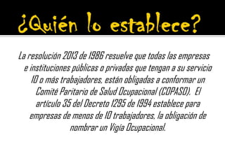 La resolución 2013 de 1986 resuelve que todas las empresas
e instituciones públicas o privadas que tengan a su servicio
10 o más trabajadores, están obligadas a conformar un
Comité Paritario de Salud Ocupacional (COPASO). El
artículo 35 del Decreto 1295 de 1994 establece para
empresas de menos de 10 trabajadores, la obligación de
nombrar un Vigía Ocupacional.