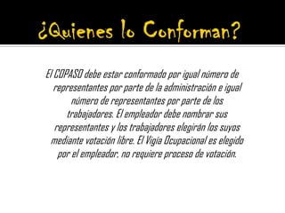 El COPASO debe estar conformado por igual número de
representantes por parte de la administración e igual
número de representantes por parte de los
trabajadores. El empleador debe nombrar sus
representantes y los trabajadores elegirán los suyos
mediante votación libre. El Vigía Ocupacional es elegido
por el empleador, no requiere proceso de votación.