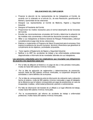 OBLIGACIONES DEL EMPLEADOR
 Propiciar la elección de los representantes de los trabajadores al Comité, de
acuerdo con lo ordenado en el artículo 2o., de esta Resolución, garantizando la
libertad y oportunidad de las votaciones.
 Designar sus representantes al Comité de Medicina, Higiene y Seguridad
Industrial.
 Designar al Presidente del Comité.
 Proporcionar los medios necesarios para el normal desempeño de las funciones
del Comité.
 Estudiar las recomendaciones emanadas del Comité y determinar la adopción de
las medidas más convenientes o informarle las decisiones tomadas al respecto
 Afiliar a sus trabajadores al Sistema General de Riesgos Profesionales y efectuar
cumplidamente el pago total de las cotizaciones.
 Elaborar e implementar el Programa de Salud Ocupacional para la empresa. Esto
supone la existencia de recurso humanos, técnicos y financieros que garanticen el
cumplimiento de los objetivos y actividades propuestas.
 Tener vigente el Reglamento de Higiene y Seguridad Industrial.
 Notificar a la ARP los accidentes de trabajo y las enfermedades profesionales
diagnosticadas e informarle de las novedades laborales de sus trabajadores.
Las sanciones estipuladas para los empleadores que incumplan sus obligaciones
de acuerdo a los siguientes casos son:
 Por la falta de afiliación al Sistema o no pago de dos o más periodos mensuales,
multas de hasta 500 salarios mínimos mensuales.
 Por la falta de aplicación de reglamentos y determinaciones de prevención,
sanción hasta de 500 salarios mínimos mensuales, la suspensión temporal de
actividades o cierre definitivo de la empresa.
 Por la falta de correspondencia entre la información de cotización real y cotización
hecha al sistema, multa de 500 salarios mínimos mensuales y pago al trabajador
de la diferencia que le hubiere correspondido por pago de prestaciones en caso de
incapacidad, invalidez, enfermedad profesional y pensión a sobrevivientes.
 Por falta de información del traslado de un afiliado a un lugar diferente de trabajo,
multas hasta 500 salarios mínimos mensuales.
 Por la no-presentación del informe de accidente de trabajo o enfermedad
profesional, multas hasta 200 salarios mínimos mensuales.
 