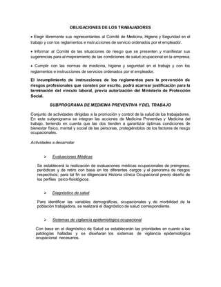 OBLIGACIONES DE LOS TRABAJADORES
 Elegir libremente sus representantes al Comité de Medicina, Higiene y Seguridad en el
trabajo y con los reglamentos e instrucciones de servicio ordenados por el empleador.
 Informar al Comité de las situaciones de riesgo que se presenten y manifestar sus
sugerencias para el mejoramiento de las condiciones de salud ocupacional en la empresa.
 Cumplir con las normas de medicina, higiene y seguridad en el trabajo y con los
reglamentos e instrucciones de servicios ordenados por el empleador.
El incumplimiento de instrucciones de los reglamentos para la prevención de
riesgos profesionales que consten por escrito, podrá acarrear justificación para la
terminación del vínculo laboral, previa autorización del Ministerio de Protección
Social.
SUBPROGRAMA DE MEDICINA PREVENTIVA Y DEL TRABAJO
Conjunto de actividades dirigidas a la promoción y control de la salud de los trabajadores.
En este subprograma se integran las acciones de Medicina Preventiva y Medicina del
trabajo, teniendo en cuenta que las dos tienden a garantizar óptimas condiciones de
bienestar físico, mental y social de las personas, protegiéndolos de los factores de riesgo
ocupacionales.
Actividades a desarrollar
 Evaluaciones Médicas
Se establecerá la realización de evaluaciones médicas ocupacionales de preingreso,
periódicas y de retiro con base en los diferentes cargos y el panorama de riesgos
respectivos; para tal fin se diligenciará Historia clínica Ocupacional previo diseño de
los perfiles psico-fisiológicos.
 Diagnóstico de salud
Para identificar las variables demográficas, ocupacionales y de morbilidad de la
población trabajadora, se realizará el diagnóstico de salud correspondiente.
 Sistemas de vigilancia epidemiológica ocupacional
Con base en el diagnóstico de Salud se establecerán las prioridades en cuanto a las
patologías halladas y se diseñaran los sistemas de vigilancia epidemiológica
ocupacional necesarios.
 