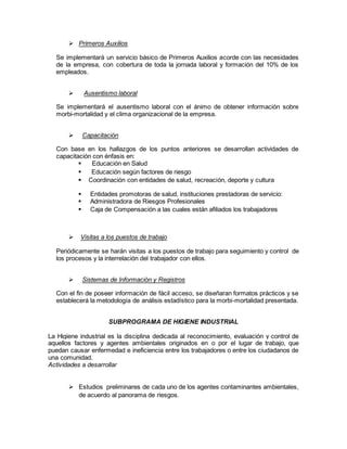  Primeros Auxilios
Se implementará un servicio básico de Primeros Auxilios acorde con las necesidades
de la empresa, con cobertura de toda la jornada laboral y formación del 10% de los
empleados.
 Ausentismo laboral
Se implementará el ausentismo laboral con el ánimo de obtener información sobre
morbi-mortalidad y el clima organizacional de la empresa.
 Capacitación
Con base en los hallazgos de los puntos anteriores se desarrollan actividades de
capacitación con énfasis en:
 Educación en Salud
 Educación según factores de riesgo
 Coordinación con entidades de salud, recreación, deporte y cultura
 Entidades promotoras de salud, instituciones prestadoras de servicio:
 Administradora de Riesgos Profesionales
 Caja de Compensación a las cuales están afiliados los trabajadores
 Visitas a los puestos de trabajo
Periódicamente se harán visitas a los puestos de trabajo para seguimiento y control de
los procesos y la interrelación del trabajador con ellos.
 Sistemas de Información y Registros
Con el fin de poseer información de fácil acceso, se diseñaran formatos prácticos y se
establecerá la metodología de análisis estadístico para la morbi-mortalidad presentada.
SUBPROGRAMA DE HIGIENE INDUSTRIAL
La Higiene industrial es la disciplina dedicada al reconocimiento, evaluación y control de
aquellos factores y agentes ambientales originados en o por el lugar de trabajo, que
puedan causar enfermedad e ineficiencia entre los trabajadores o entre los ciudadanos de
una comunidad.
Actividades a desarrollar
 Estudios preliminares de cada uno de los agentes contaminantes ambientales,
de acuerdo al panorama de riesgos.
 