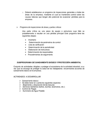 o Deberá establecerse un programa de inspecciones generales a todas las
áreas de la empresa, mediante el cual se mantendrá control sobre las
causas básicas que tengan alto potencial de ocasionar pérdidas para la
empresa.
 Programa de inspecciones de áreas y partes criticas
Una parte crítica es una pieza de equipo o estructura cuyo fallo va
probablemente a resultar en una pérdida principal Este programa tiene las
siguientes etapas:
 Inventario
 Determinación de parámetros de control
 Lista de verificación
 Determinación de la periodicidad
 Elaboración de instructivos
 Determinación de responsables
 Procedimientos de seguimiento
SUBPROGRAMA DE SANEAMIENTO BÁSICO Y PROTECCIÓN AMBIENTAL
Conjunto de actividades dirigidas a proteger el ecosistema de la actividad industrial, a su
vez que se encarga de proteger la salud de los trabajadores encaminando acciones de
saneamiento básico en la empresa.
ACTIVIDADES A DESARROLLAR
 Saneamiento básico
 Se debe tener en cuenta los siguientes aspectos:
 Alojamiento y disposición de las basuras
 Servicios Sanitarios (baños, duchas, lavamanos, etc.)
 Control de Plagas
 Suministro de Agua Potable
 