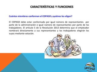 Cuántos miembros conforman el COPASO y quiénes los eligen?
El COPASO debe estar conformado por igual número de representantes por
parte de la administración e igual número de representantes por parte de los
trabajadores. El artículo 5 de la Resolución 2013 determina que el empleador
nombrará directamente a sus representantes y los trabajadores elegirán los
suyos mediante votación.

 