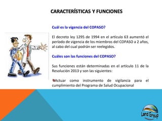 Cuál es la vigencia del COPASO?
El decreto ley 1295 de 1994 en el artículo 63 aumentó el
período de vigencia de los miembros del COPASO a 2 años,
al cabo del cual podrán ser reelegidos.
Cuáles son las funciones del COPASO?
Sus funciones están determinadas en el artículo 11 de la
Resolución 2013 y son las siguientes:
Actuar como instrumento de vigilancia para el
cumplimiento del Programa de Salud Ocupacional

 