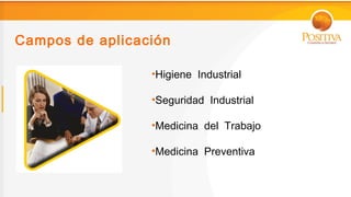 Campos de aplicación

                 •Higiene Industrial

                 •Seguridad Industrial

                 •Medicina del Trabajo

                 •Medicina Preventiva
 