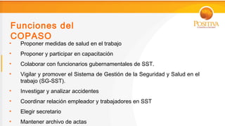 Funciones del
COPASO
•   Proponer medidas de salud en el trabajo
•   Proponer y participar en capacitación
•   Colaborar con funcionarios gubernamentales de SST.
•   Vigilar y promover el Sistema de Gestión de la Seguridad y Salud en el
    trabajo (SG-SST).
•   Investigar y analizar accidentes
•   Coordinar relación empleador y trabajadores en SST
•   Elegir secretario
•   Mantener archivo de actas
 