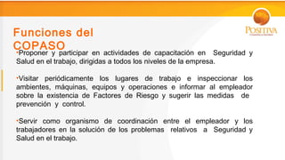 Funciones del
COPASO
•Proponer y participar en actividades de capacitación en Seguridad y
Salud en el trabajo, dirigidas a todos los niveles de la empresa.

•Visitar periódicamente los lugares de trabajo e inspeccionar los
ambientes, máquinas, equipos y operaciones e informar al empleador
sobre la existencia de Factores de Riesgo y sugerir las medidas de
prevención y control.

•Servir como organismo de coordinación entre el empleador y los
trabajadores en la solución de los problemas relativos a Seguridad y
Salud en el trabajo.
 