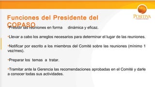 Funciones del Presidente del
COPASO
•Presidir las reuniones en forma dinámica y eficaz.

•Llevar a cabo los arreglos necesarios para determinar el lugar de las reuniones.

•Notificar por escrito a los miembros del Comité sobre las reuniones (mínimo 1
vez/mes).

•Preparar los temas a tratar.

•Tramitar ante la Gerencia las recomendaciones aprobadas en el Comité y darle
a conocer todas sus actividades.
 
