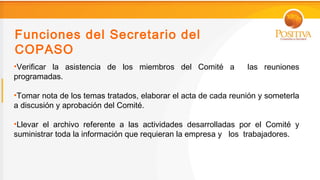 Funciones del Secretario del
COPASO
•Verificar la asistencia de los miembros del Comité a           las reuniones
programadas.

•Tomar nota de los temas tratados, elaborar el acta de cada reunión y someterla
a discusión y aprobación del Comité.

•Llevar el archivo referente a las actividades desarrolladas por el Comité y
suministrar toda la información que requieran la empresa y los trabajadores.
 