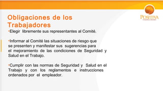 Obligaciones de los
Trabajadores
•Elegir libremente sus representantes al Comité.

•Informar al Comité las situaciones de riesgo que
se presenten y manifestar sus sugerencias para
el mejoramiento de las condiciones de Seguridad y
Salud en el Trabajo.

•Cumplir con las normas de Seguridad y Salud en el
Trabajo y con los reglamentos e instrucciones
ordenados por el empleador.
 