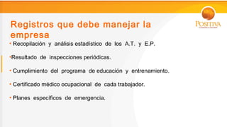 Registros que debe manejar la
empresa
• Recopilación y análisis estadístico de los A.T. y E.P.

•Resultado de inspecciones periódicas.

• Cumplimiento del programa de educación y entrenamiento.

• Certificado médico ocupacional de cada trabajador.

• Planes específicos de emergencia.
 