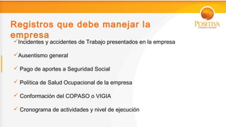 Registros que debe manejar la
empresa
Incidentes y accidentes de Trabajo presentados en la empresa

Ausentismo general

 Pago de aportes a Seguridad Social

 Política de Salud Ocupacional de la empresa

 Conformación del COPASO o VIGIA

 Cronograma de actividades y nivel de ejecución
 