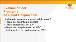 Evaluación del
Programa
de Salud Ocupacional
• Índices de frecuencia y severidad de los A.T.
• Tasas de ausentismo general
• Tasas específicas de E.P.
• Grado de cumplimiento del PSO
• Instrumentos de evaluación del PSO
 
