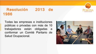 Resolución         2013      de
1986

Todas las empresas e instituciones
públicas o privadas con más de 10
trabajadores están obligadas a
conformar un Comité Paritario de
Salud Ocupacional.
 
