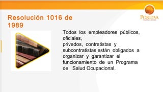 Resolución 1016 de
1989
               Todos los empleadores públicos,
               oficiales,
               privados, contratistas y
               subcontratistas están obligados a
               organizar y garantizar el
               funcionamiento de un Programa
               de Salud Ocupacional.
 