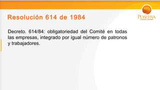 Resolución 614 de 1984

Decreto. 614/84: obligatoriedad del Comité en todas
las empresas, integrado por igual número de patronos
y trabajadores.
 