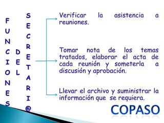 S   Verificar    la   asistencia    a
F           reuniones.
        E
U
        C
N
        R
C D         Tomar nota de los temas
        E   tratados, elaborar el acta de
I   E       cada reunión y someterla    a
        T
O L         discusión y aprobación.
        A
N
        R   Llevar el archivo y suministrar la
E
        I   información que se requiera.
S
        @
 