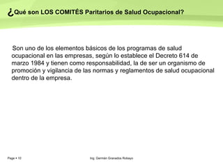 ¿ Qué son LOS COMITÉS Paritarios de Salud Ocupacional? Son uno de los elementos básicos de los programas de salud ocupacional en las empresas, según lo establece el Decreto 614 de marzo 1984 y tienen como responsabilidad, la de ser un organismo de promoción y vigilancia de las normas y reglamentos de salud ocupacional dentro de la empresa.   Ing. Germán Granados Robayo 