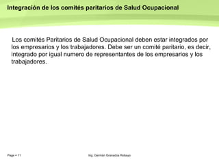 Integración de los comités paritarios de Salud Ocupacional  Los comités Paritarios de Salud Ocupacional deben estar integrados por los empresarios y los trabajadores. Debe ser un comité paritario, es decir, integrado por igual numero de representantes de los empresarios y los trabajadores.   Ing. Germán Granados Robayo 
