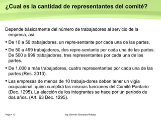 ¿Cual es la cantidad de representantes del comité?  Depende básicamente del número de trabajadores al servicio de la empresa, así:  De 10 a 50 trabajadores, un repre­sentante por cada una de las partes.  De 50 a 499 trabajadores, dos repre­sentante por cada una de las partes. De 500 a 999 trabajadores, tres representantes por cada una de las partes.  De 1.000 a más trabajadores, cuatro representantes por cada una de las partes (Res. 2013).  Las empresas de menos de 10 trabaja­dores deben tener un vigía ocupacional, quien cumplirá las mismas funciones del Comité Paritario (Dec. 1295). La elección de los integrantes se hace por un período de dos años. (Art. 63 Dec. 1295).  Ing. Germán Granados Robayo 