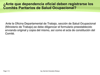 ¿Ante que dependencia oficial deben registrarse los Comités Paritarios de Salud Ocupacional?  Ante la Oficina Departamental de Trabajo, sección de Salud Ocupacional (Ministerio de Trabajo).se debe diligenciar el formulario preestablecido enviando original y copia del mismo, así como el acta de constitución del Comité.  Ing. Germán Granados Robayo 
