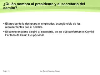 ¿Quién nombra al presidente y al secretario del comité?  El presidente lo designara el empleador, escogiéndolo de los representantes que el nombra.  El comité en pleno elegirá al secretario, de los que conforman el Comité Paritario de Salud Ocupacional.  Ing. Germán Granados Robayo 