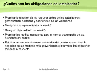 ¿Cuáles son las obligaciones del empleador?  Propiciar la elección de los representantes de los trabajadores, garantizando la libertad y oportunidad de las votaciones.  Designar sus representantes al comité.  Designar al presidente del comité.  Propiciar los medios necesarios para el normal desempeño de las funciones del comité.  Estudiar las recomendaciones emanadas del comité y determinar la adopción de las medidas más convenientes e informarle las decisiones tomadas al respecto.  Ing. Germán Granados Robayo 