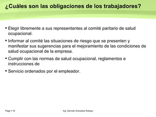 ¿Cuáles son las obligaciones de los trabajadores?  Elegir libremente a sus representantes al comité paritario de salud ocupacional.  Informar al comité las situaciones de riesgo que se presenten y manifestar sus sugerencias para el mejoramiento de las condiciones de salud ocupacional de la empresa.  Cumplir con las normas de salud ocupacional, reglamentos e instrucciones de  Servicio ordenados por el empleador.  Ing. Germán Granados Robayo 