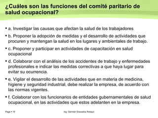 ¿Cuáles son las funciones del comité paritario de salud ocupacional?  a. Investigar las causas que afectan la salud de los trabajadores  b. Proponer la adopción de medidas y el desarrollo de actividades que procuren y mantengan la salud en los lugares y ambientales de trabajo.  c. Proponer y participar en actividades de capacitación en salud ocupacional  d. Colaborar con el análisis de los accidentes de trabajo y enfermedades profesionales e indicar las medidas correctivas a que haya lugar para evitar su ocurrencia.  e. Vigilar el desarrollo de las actividades que en materia de medicina, higiene y seguridad industrial, debe realizar la empresa, de acuerdo con las normas vigentes.  f. Colaborar con los funcionarios de entidades gubernamentales de salud ocupacional, en las actividades que estos adelanten en la empresa.  Ing. Germán Granados Robayo 