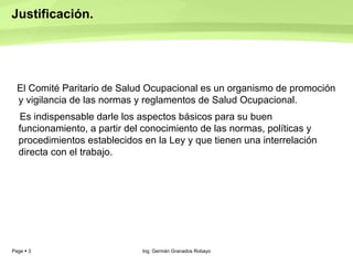 Justificación.  El Comité Paritario de Salud Ocupacional es un organismo de promoción y vigilancia de las normas y reglamentos de Salud Ocupacional. Es indispensable darle los aspectos básicos para su buen funcionamiento, a partir del conocimiento de las normas, políticas y procedimientos establecidos en la Ley y que tienen una interrelación directa con el trabajo. Ing. Germán Granados Robayo 