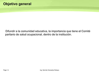 Objetivo general  Difundir a la comunidad educativa, la importancia que tiene el Comité paritario de salud ocupacional, dentro de la institución.  Ing. Germán Granados Robayo 