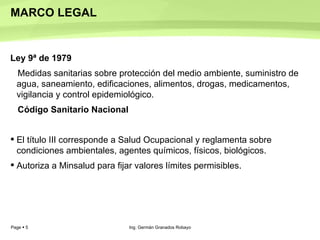 MARCO LEGAL  Ley 9ª de 1979   Medidas sanitarias sobre protección del medio ambiente, suministro de agua, saneamiento, edificaciones, alimentos, drogas, medicamentos, vigilancia y control epidemiológico.  Código Sanitario Nacional  El título III corresponde a Salud Ocupacional y reglamenta sobre condiciones ambientales, agentes químicos, físicos, biológicos.  Autoriza a Minsalud para fijar valores límites permisibles.  Ing. Germán Granados Robayo 