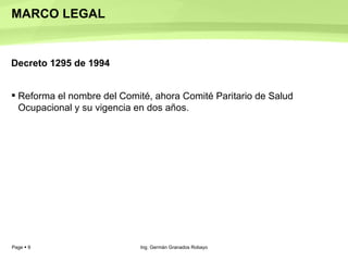 MARCO LEGAL Decreto 1295 de 1994 Reforma el nombre del Comité, ahora Comité Paritario de Salud Ocupacional y su vigencia en dos años.  Ing. Germán Granados Robayo 