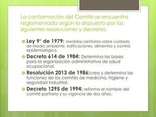 La conformación del Comité se encuentra 
reglamentada según lo dispuesto por las 
siguientes resoluciones y decretos: 
 Ley 9° de 1979: medidas sanitarias sobre cuidado 
de medio ambiente, edificaciones, alimentos y control 
epidemiológico. 
 Decreto 614 de 1984: Determina las bases 
para la organización administrativa de salud 
ocupacional. 
 Resolución 2013 de 1986:crea y determina las 
funciones de los comités de medicina, higiene y 
seguridad industrial. 
 Decreto 1295 de 1994: reforma el nombre del 
comité paritario y su vigencia de dos años. 
 